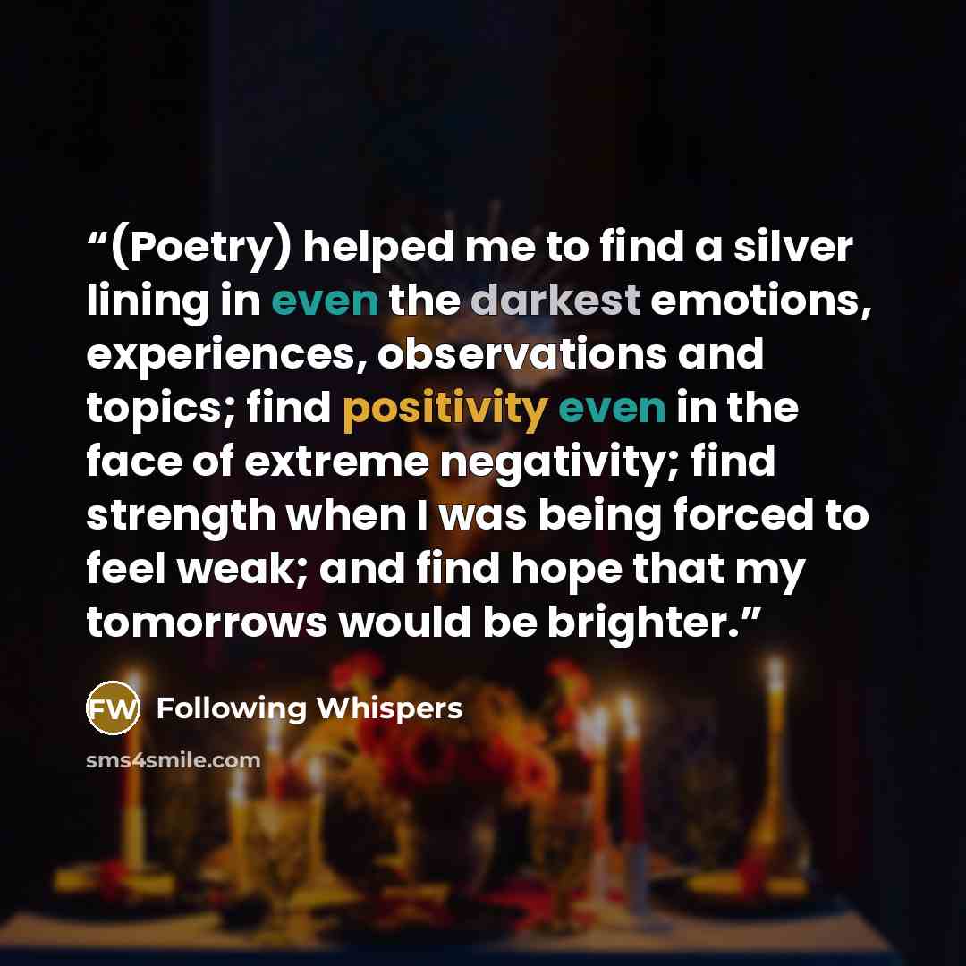 “(Poetry) helped me to find a silver lining in even the darkest emotions, experiences, observations and topics; find positivity even in the face of extreme negativity; find strength when I was being forced to feel weak; and find hope that my tomorrows would be brighter.” quote by Following Whispers