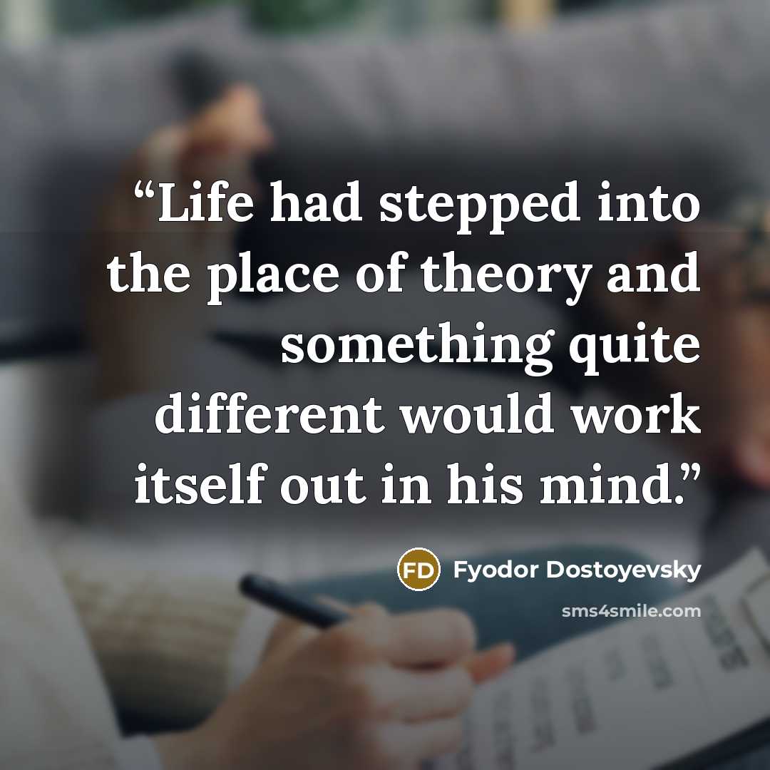 “Life had stepped into the place of theory and something quite different would work itself out in his mind.” quote by Fyodor Dostoyevsky
