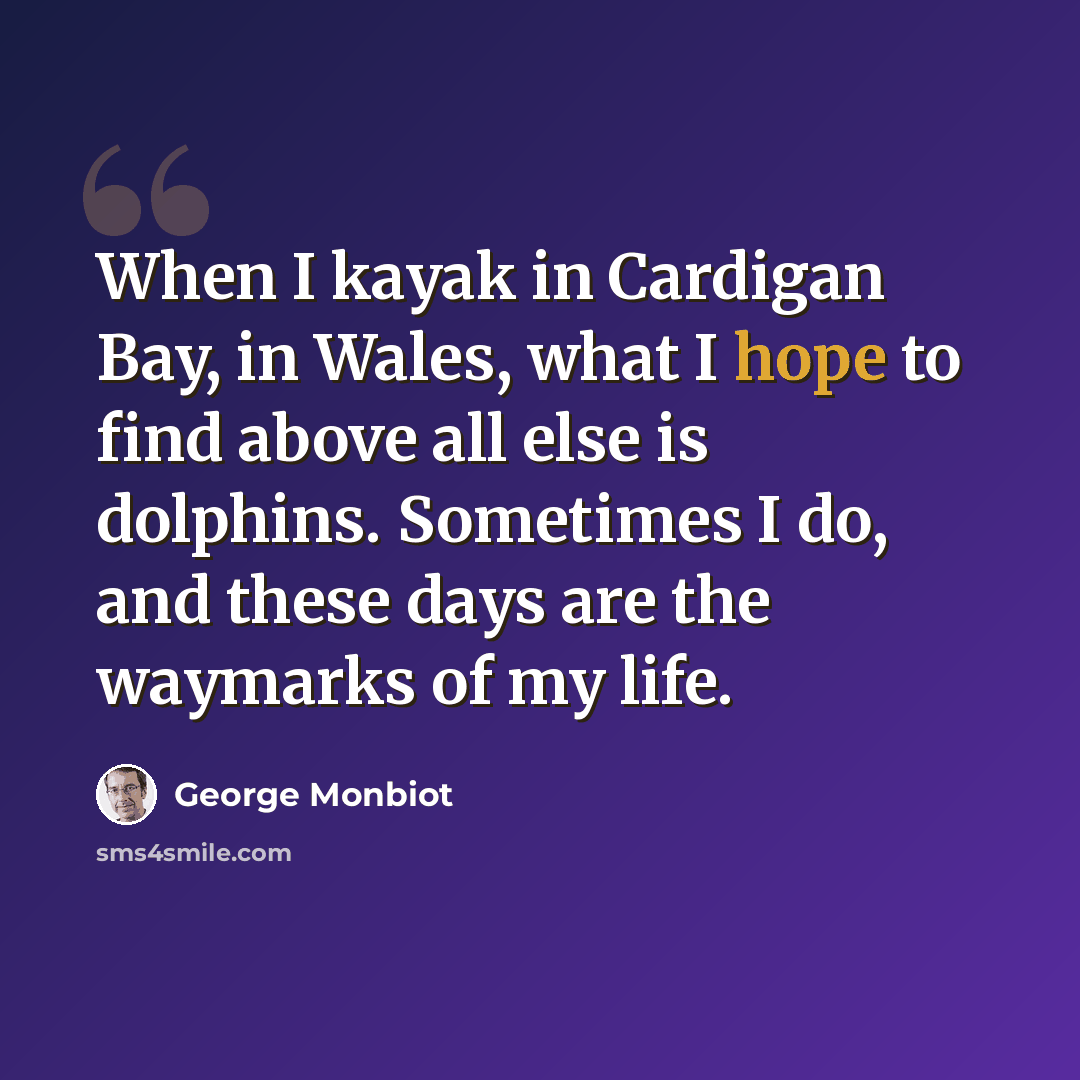 “When I kayak in Cardigan Bay, in Wales, what I hope to find above all else is dolphins. Sometimes I do, and these days are the waymarks of my life.” quote by George Monbiot
