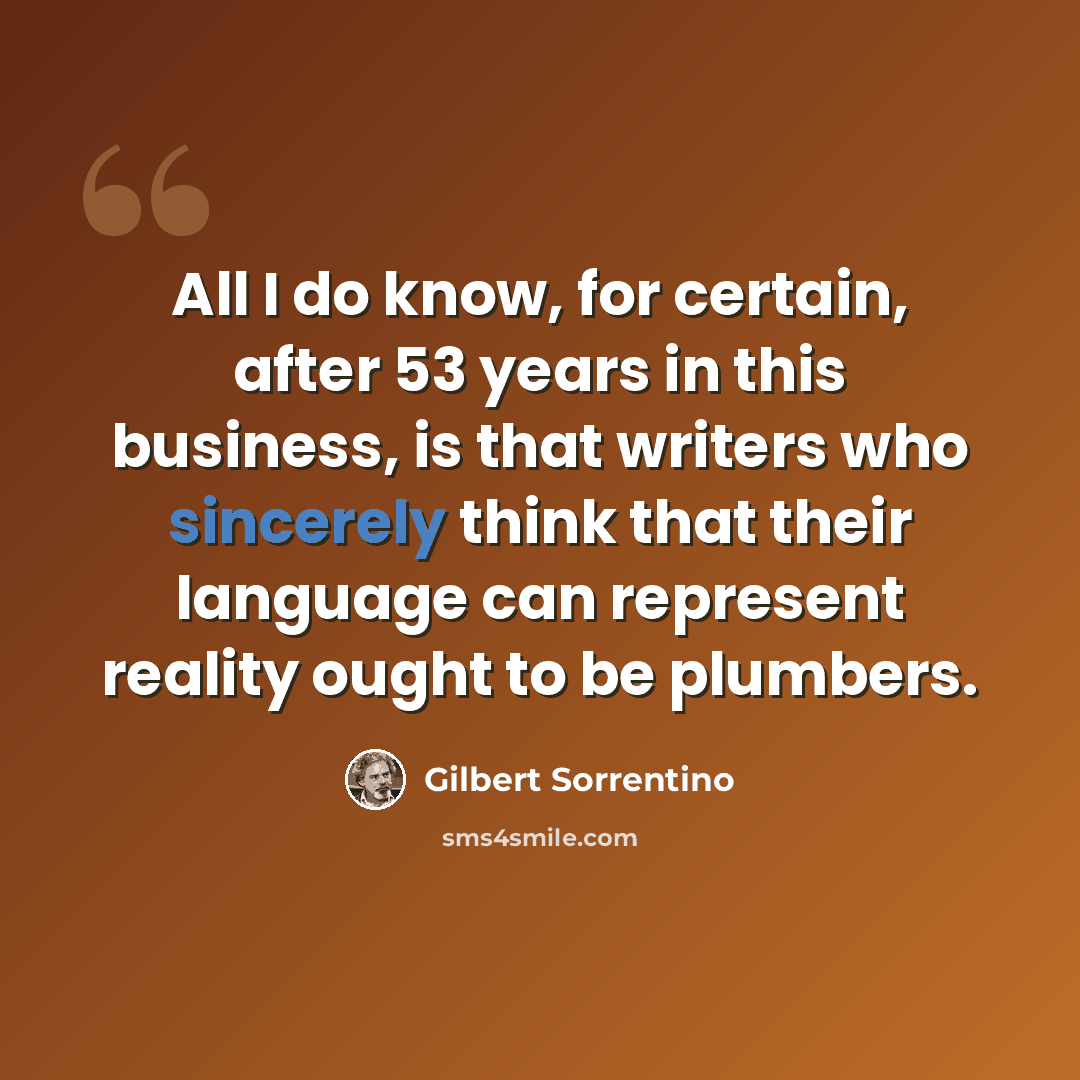 “All I do know, for certain, after 53 years in this business, is that writers who sincerely think that their language can represent reality ought to be plumbers.” quote by Gilbert Sorrentino