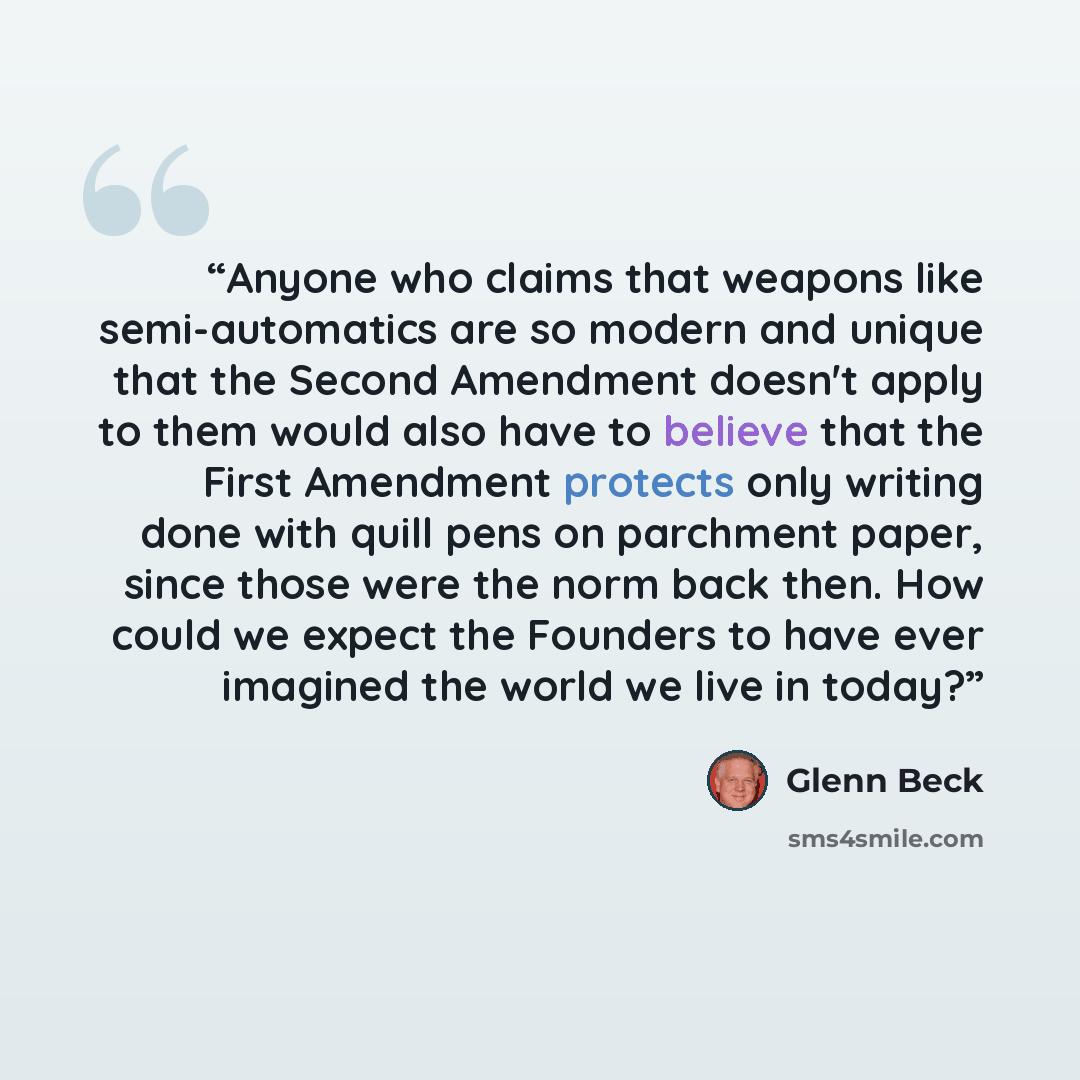 “Anyone who claims that weapons like semi-automatics are so modern and unique that the Second Amendment doesn't apply to them would also have to believe that the First Amendment protects only writing done with quill pens on parchment paper, since those were the norm back then. How could we expect…” quote by Glenn Beck