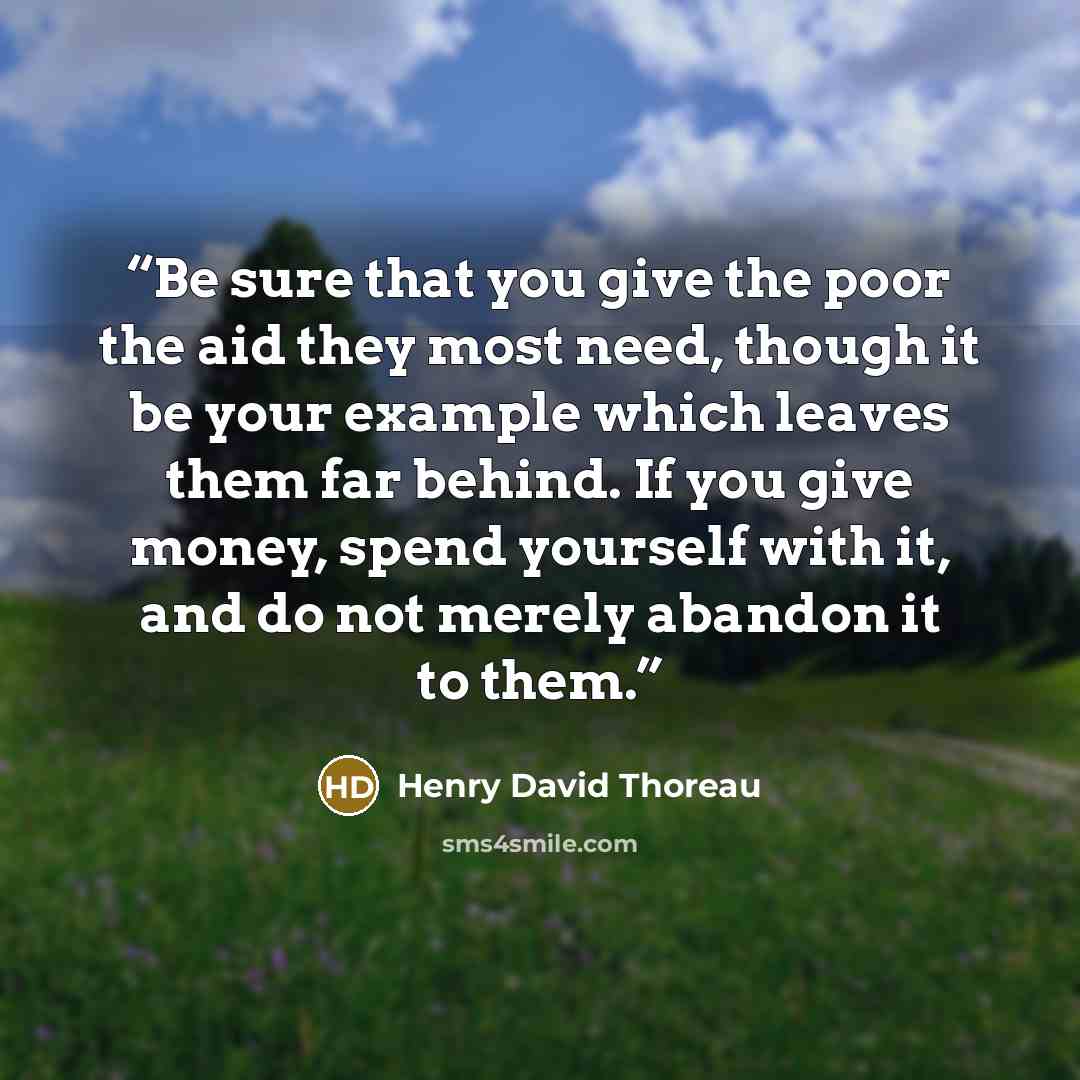 “Be sure that you give the poor the aid they most need, though it be your example which leaves them far behind. If you give money, spend yourself with it, and do not merely abandon it to them.” quote by Henry David Thoreau