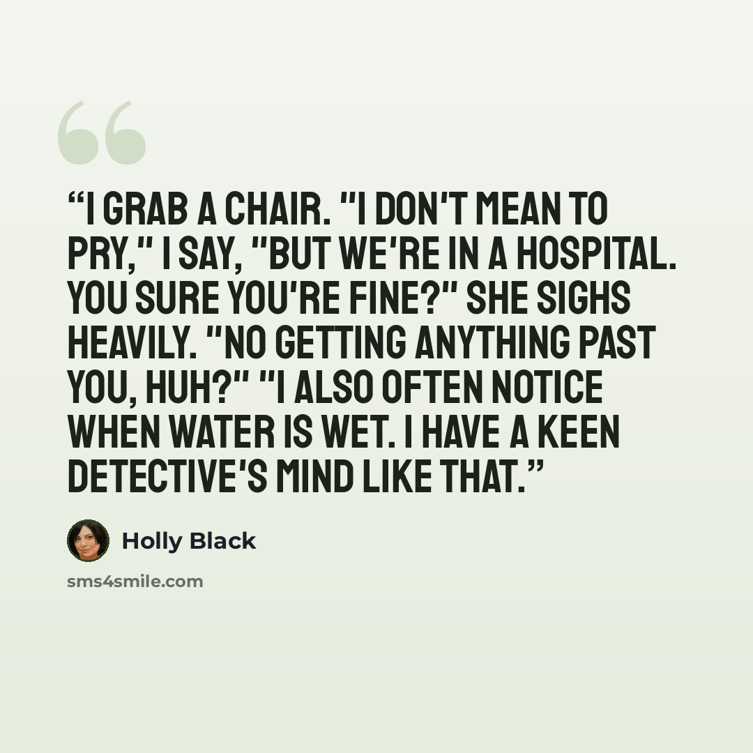 “I grab a chair. "I don't mean to pry," I say, "but we're in a hospital. You sure you're fine?" She sighs heavily. "No getting anything past you, huh?" "I also often notice when water is wet. I have a keen detective's mind like that.” quote by Holly Black