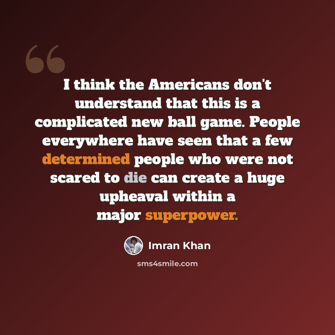“I think the Americans don't understand that this is a complicated new ball game. People everywhere have seen that a few determined people who were not scared to die can create a huge upheaval within a major superpower.” quote by Imran Khan