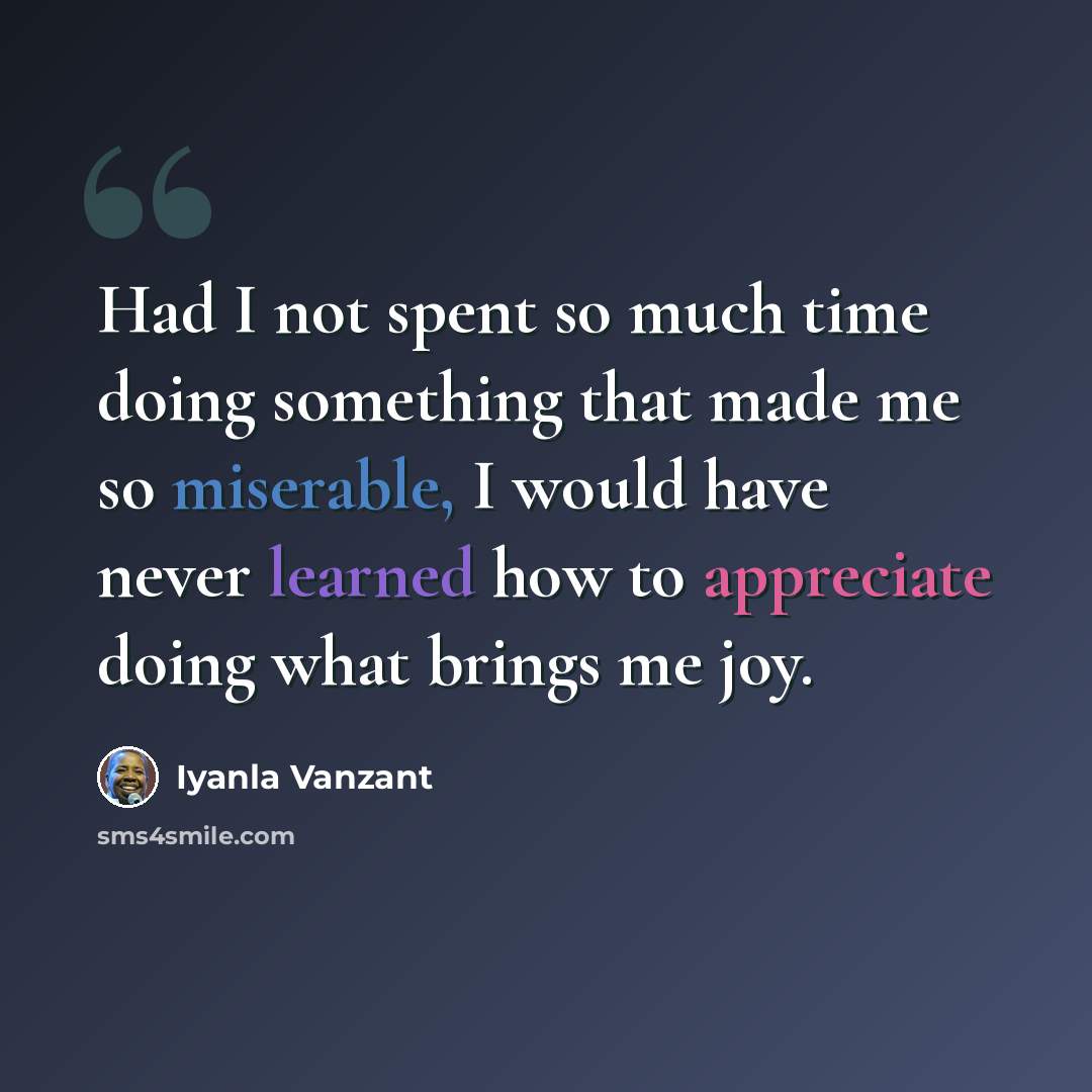 “Had I not spent so much time doing something that made me so miserable, I would have never learned how to appreciate doing what brings me joy.” quote by Iyanla Vanzant