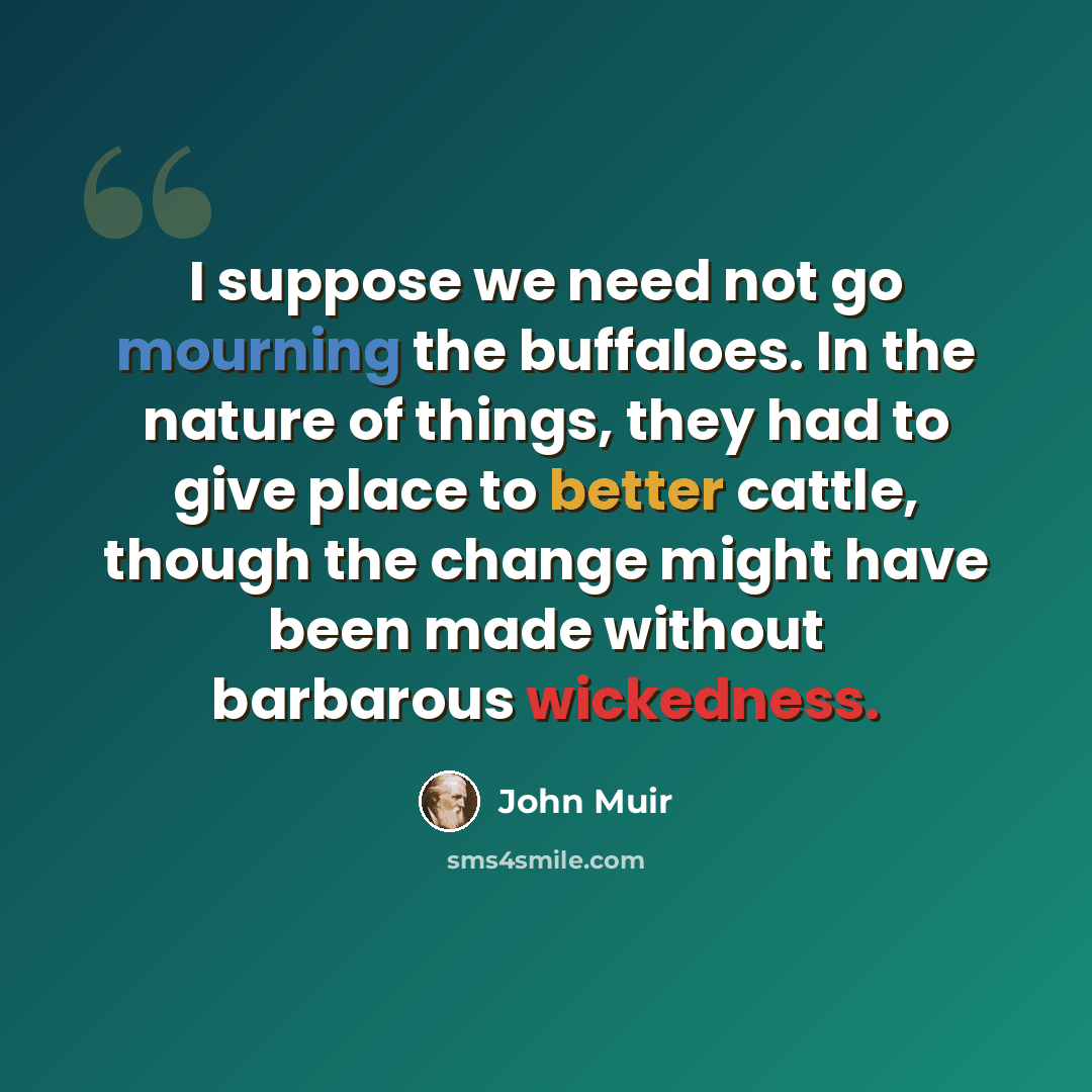“I suppose we need not go mourning the buffaloes. In the nature of things, they had to give place to better cattle, though the change might have been made without barbarous wickedness.” quote by John Muir