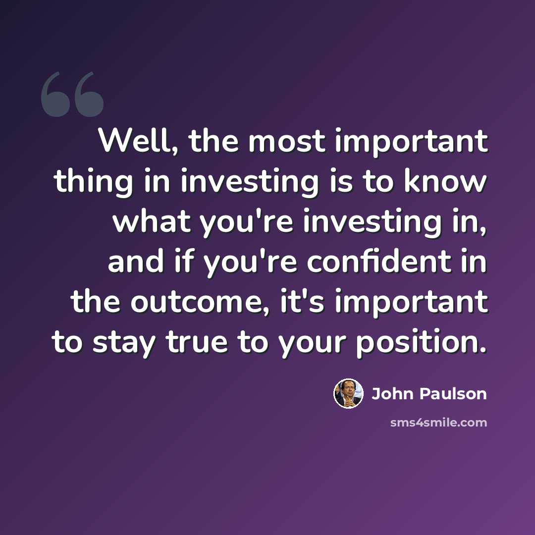 “Well, the most important thing in investing is to know what you're investing in, and if you're confident in the outcome, it's important to stay true to your position.” quote by John Paulson