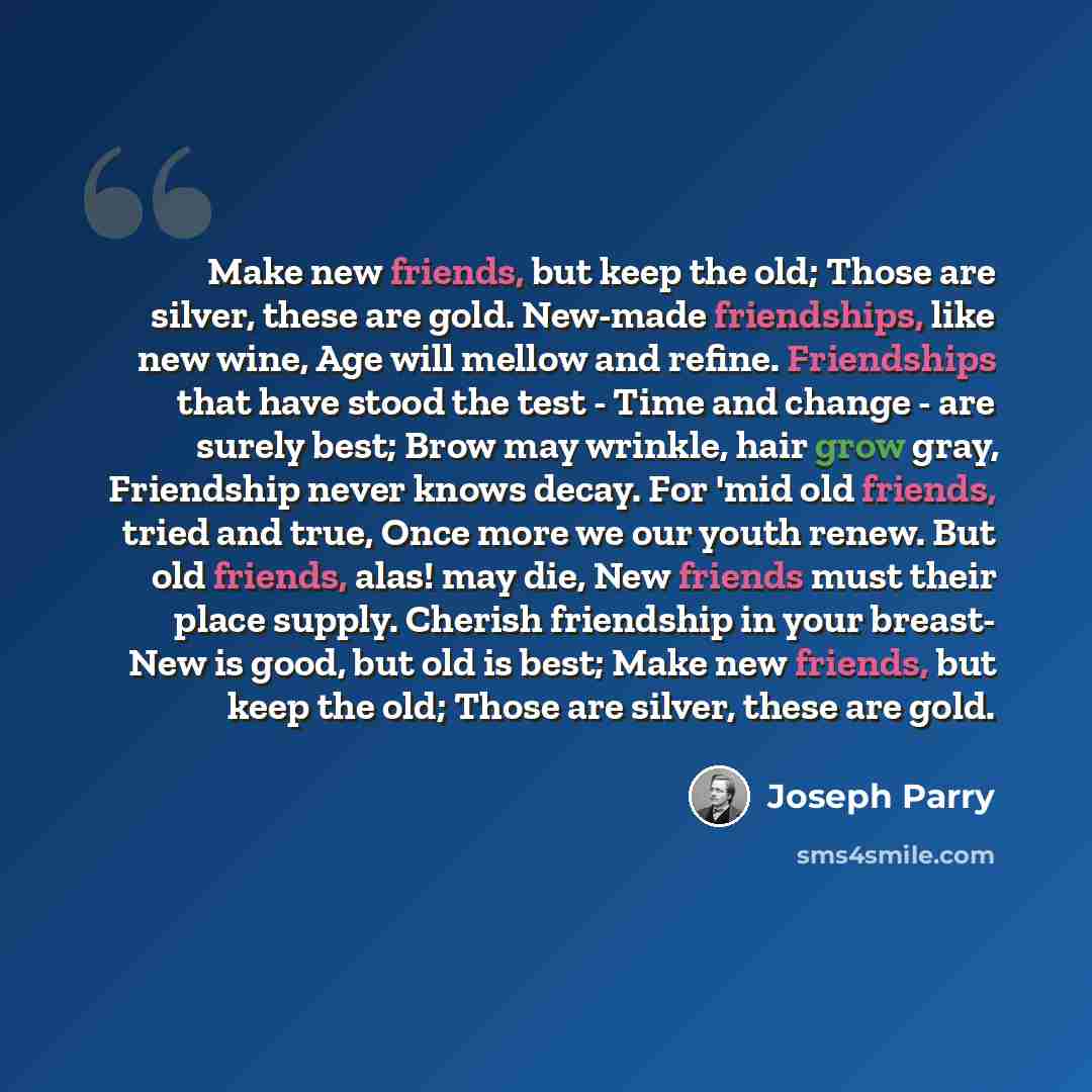 “Make new friends, but keep the old; Those are silver, these are gold. New-made friendships, like new wine, Age will mellow and refine. Friendships that have stood the test - Time and change - are surely best; Brow may wrinkle, hair grow gray, Friendship never knows decay. For 'mid old friends…” quote by Joseph Parry