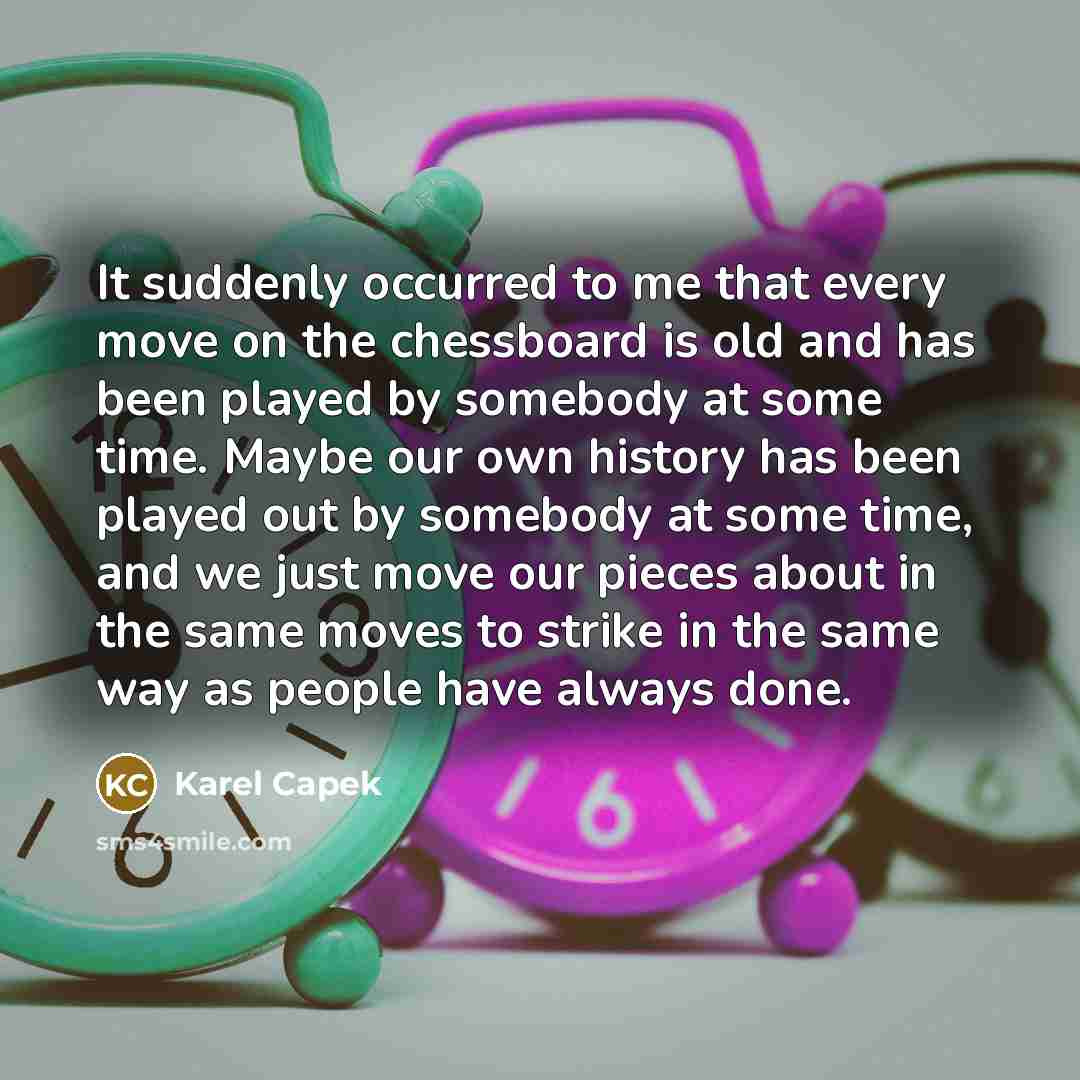 “It suddenly occurred to me that every move on the chessboard is old and has been played by somebody at some time. Maybe our own history has been played out by somebody at some time, and we just move our pieces about in the same moves to strike in the same way as people have always done.” quote by Karel Capek