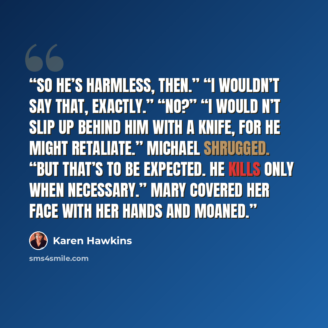 “So he’s harmless, then.” “I wouldn’t say that, exactly.” “No?” “I would n’t slip up behind him with a knife, for he might retaliate.” Michael shrugged. “But that’s to be expected. He kills only when necessary.” Mary covered her face with her hands and moaned.” quote by Karen Hawkins