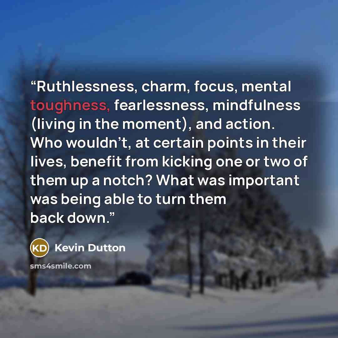 “Ruthlessness, charm, focus, mental toughness, fearlessness, mindfulness (living in the moment), and action. Who wouldn't, at certain points in their lives, benefit from kicking one or two of them up a notch? What was important was being able to turn them back down.” quote by Kevin Dutton