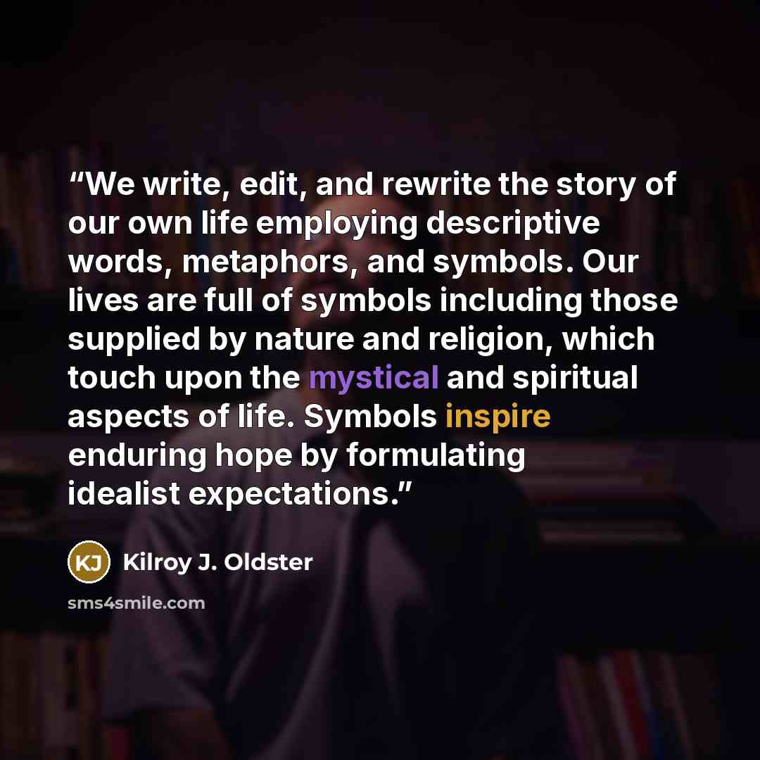 “We write, edit, and rewrite the story of our own life employing descriptive words, metaphors, and symbols. Our lives are full of symbols including those supplied by nature and religion, which touch upon the mystical and spiritual aspects of life. Symbols inspire enduring hope by formulating…” quote by Kilroy J. Oldster