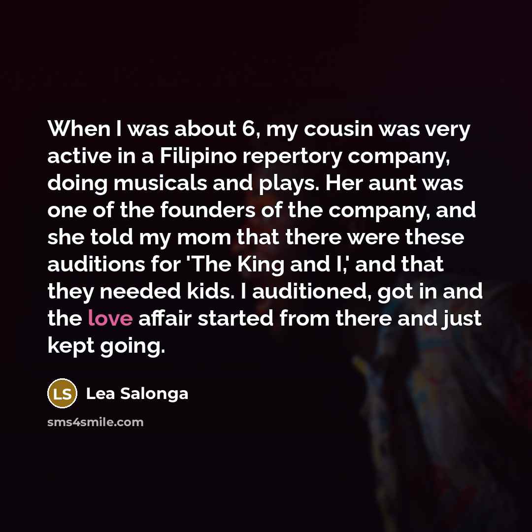 “When I was about 6, my cousin was very active in a Filipino repertory company, doing musicals and plays. Her aunt was one of the founders of the company, and she told my mom that there were these auditions for 'The King and I,' and that they needed kids. I auditioned, got in and the love affair…” quote by Lea Salonga