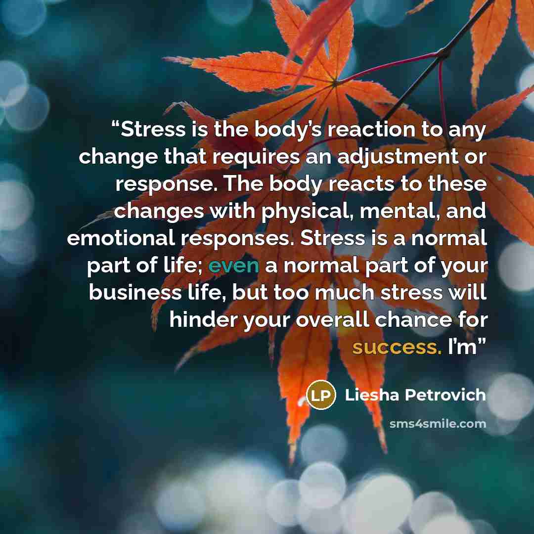 “Stress is the body’s reaction to any change that requires an adjustment or response. The body reacts to these changes with physical, mental, and emotional responses. Stress is a normal part of life; even a normal part of your business life, but too much stress will hinder your overall chance for…” quote by Liesha Petrovich