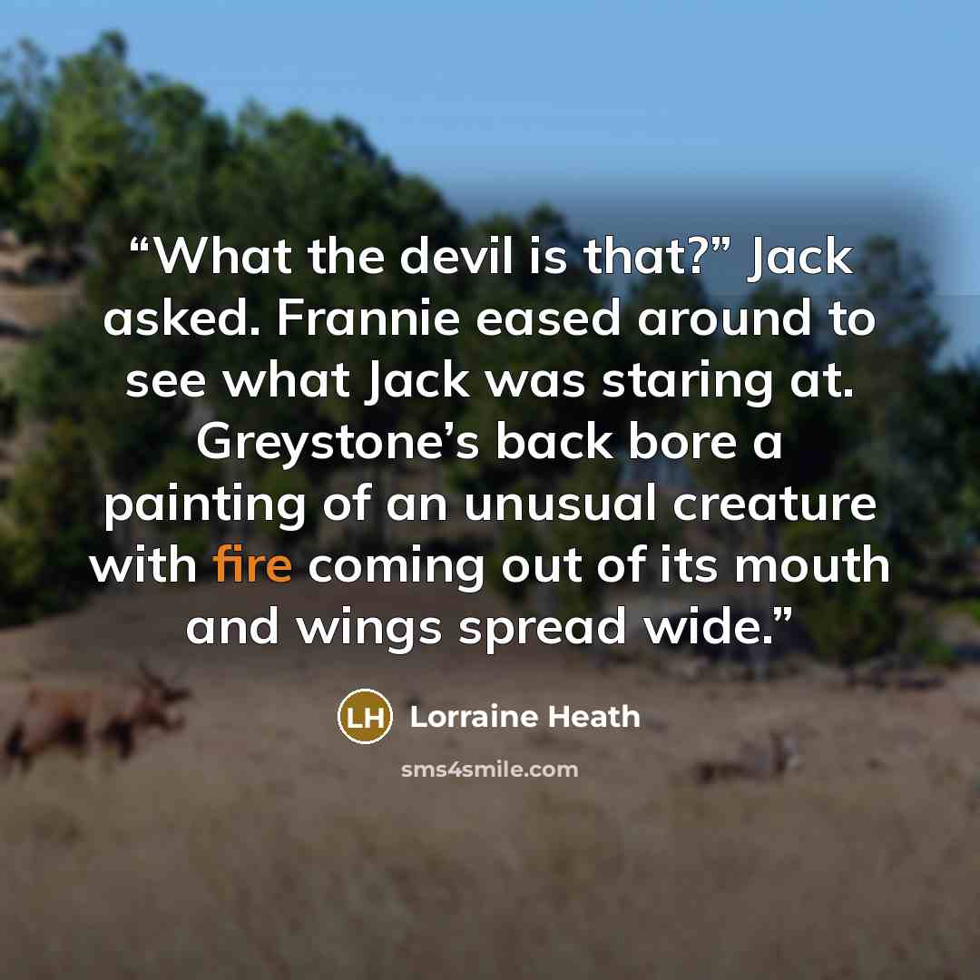 “What the devil is that?” Jack asked. Frannie eased around to see what Jack was staring at. Greystone’s back bore a painting of an unusual creature with fire coming out of its mouth and wings spread wide.” quote by Lorraine Heath