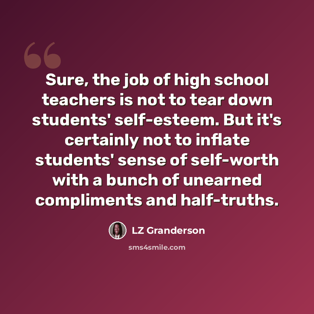 “Sure, the job of high school teachers is not to tear down students' self-esteem. But it's certainly not to inflate students' sense of self-worth with a bunch of unearned compliments and half-truths.” quote by LZ Granderson