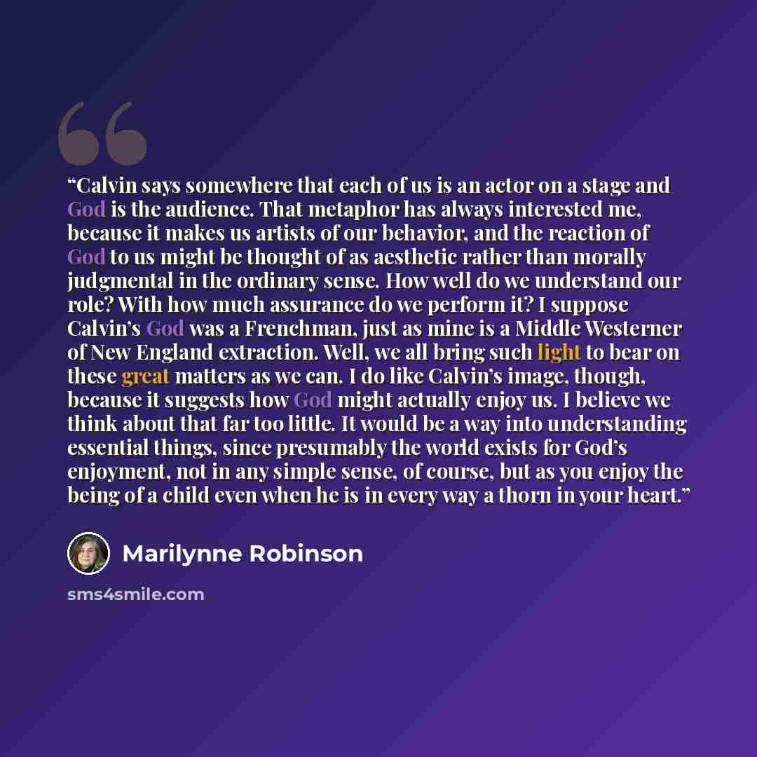 “Calvin says somewhere that each of us is an actor on a stage and God is the audience. That metaphor has always interested me, because it makes us artists of our behavior, and the reaction of God to us might be thought of as aesthetic rather than morally judgmental in the ordinary sense. How well…” quote by Marilynne Robinson
