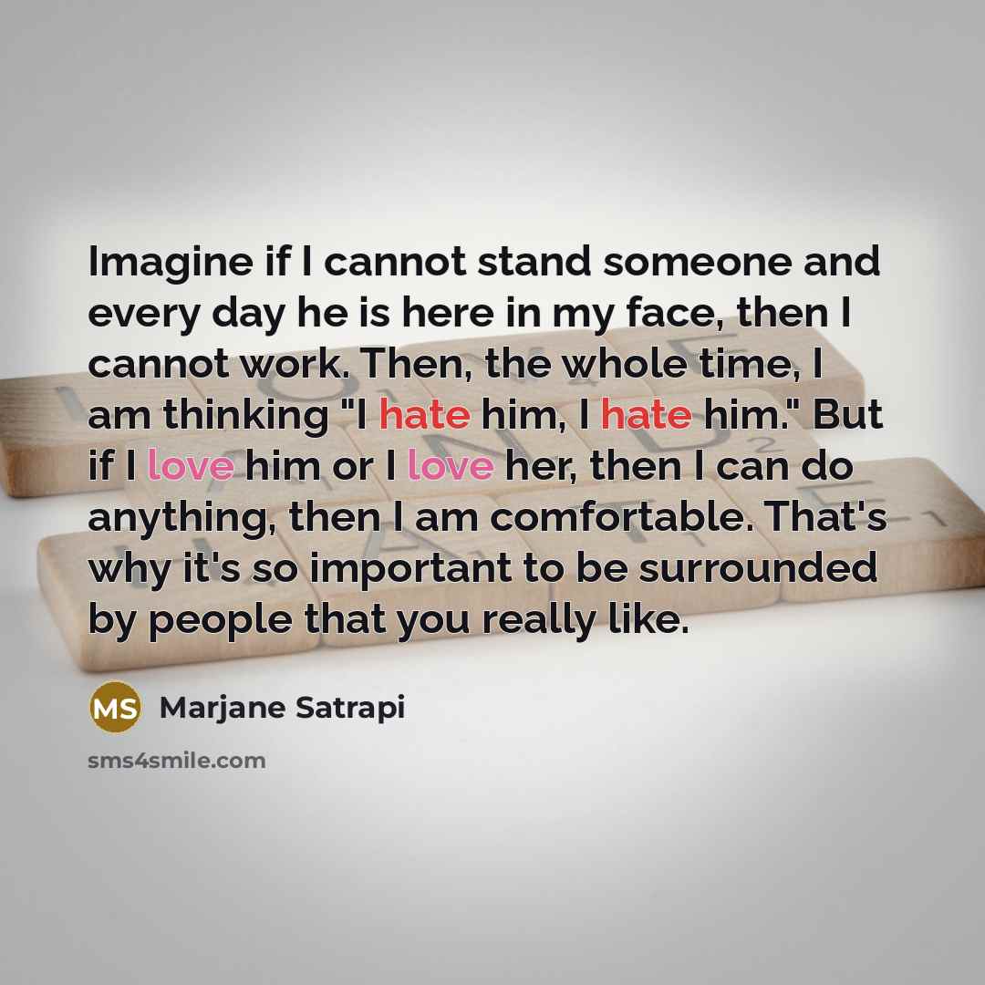 “Imagine if I cannot stand someone and every day he is here in my face, then I cannot work. Then, the whole time, I am thinking "I hate him, I hate him." But if I love him or I love her, then I can do anything, then I am comfortable. That's why it's so important to be surrounded by people that you…” quote by Marjane Satrapi