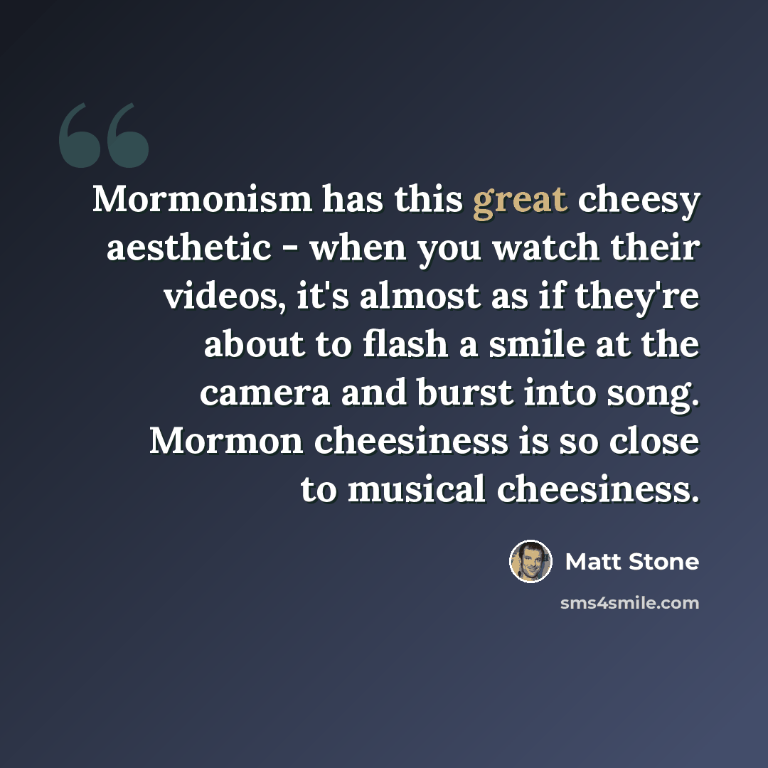 “Mormonism has this great cheesy aesthetic - when you watch their videos, it's almost as if they're about to flash a smile at the camera and burst into song. Mormon cheesiness is so close to musical cheesiness.” quote by Matt Stone