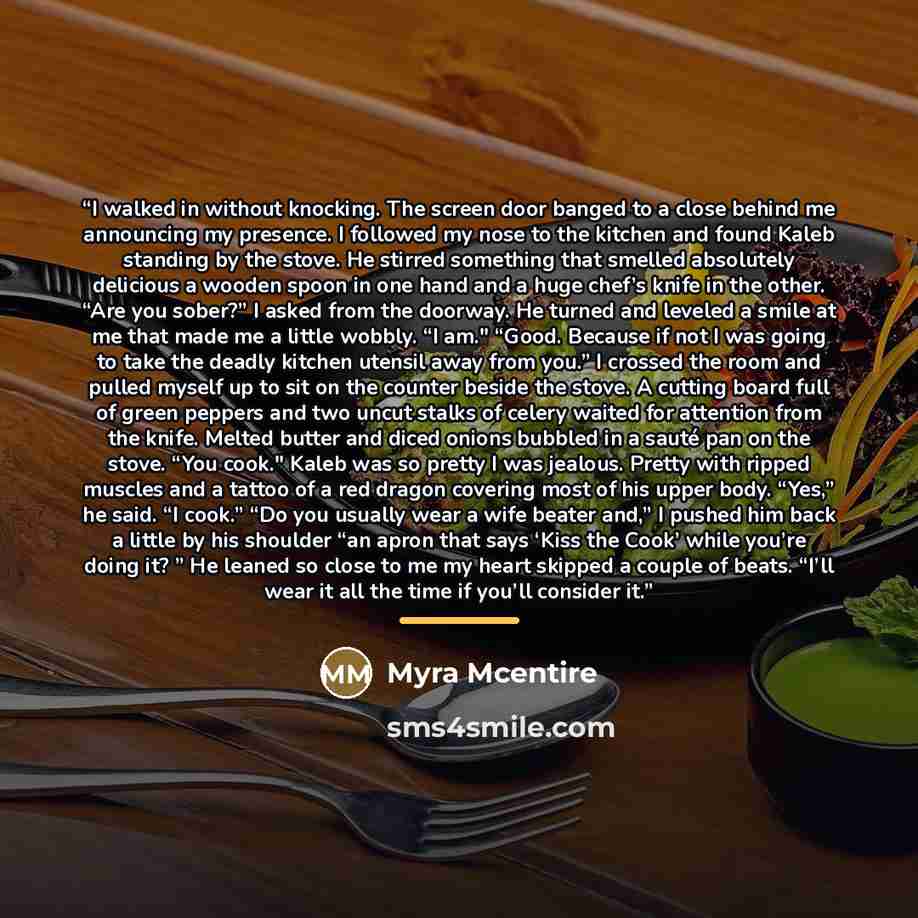 “I walked in without knocking. The screen door banged to a close behind me announcing my presence. I followed my nose to the kitchen and found Kaleb standing by the stove. He stirred something that smelled absolutely delicious a wooden spoon in one hand and a huge chef’s knife in the other. “Are…” quote by Myra McEntire