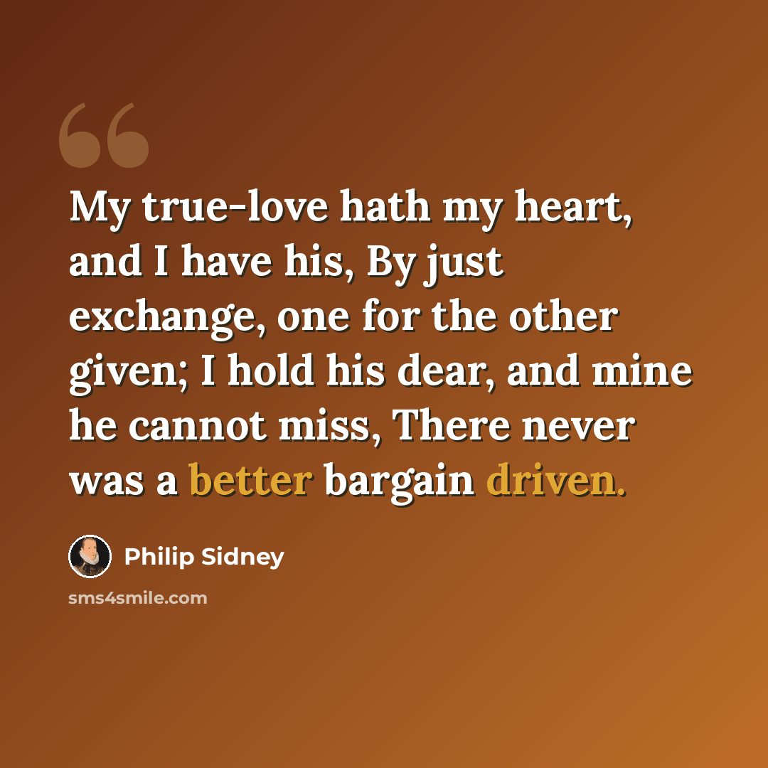 “My true-love hath my heart, and I have his, By just exchange, one for the other given; I hold his dear, and mine he cannot miss, There never was a better bargain driven.” quote by Philip Sidney