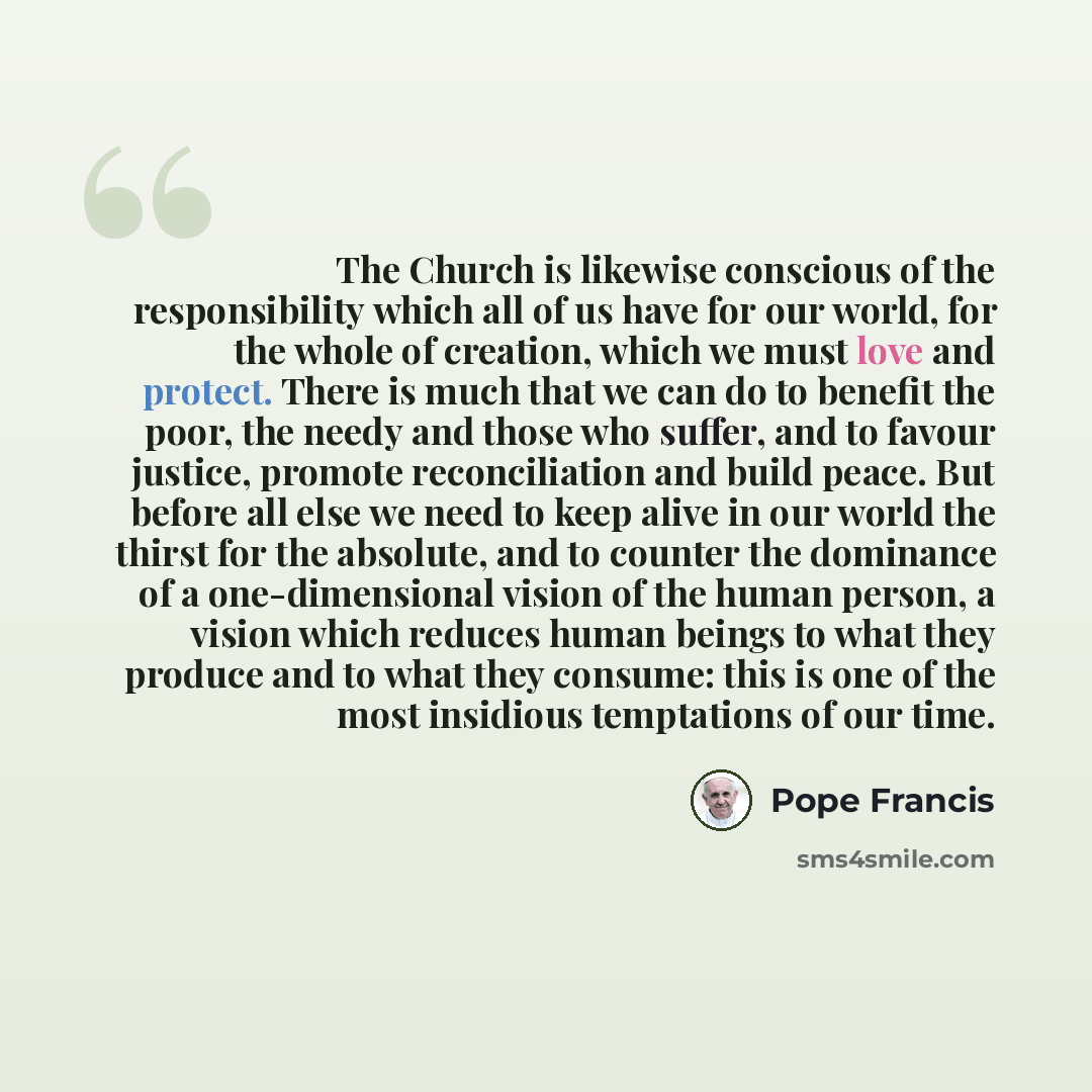 “The Church is likewise conscious of the responsibility which all of us have for our world, for the whole of creation, which we must love and protect. There is much that we can do to benefit the poor, the needy and those who suffer, and to favour justice, promote reconciliation and build peace. But…” quote by Pope Francis