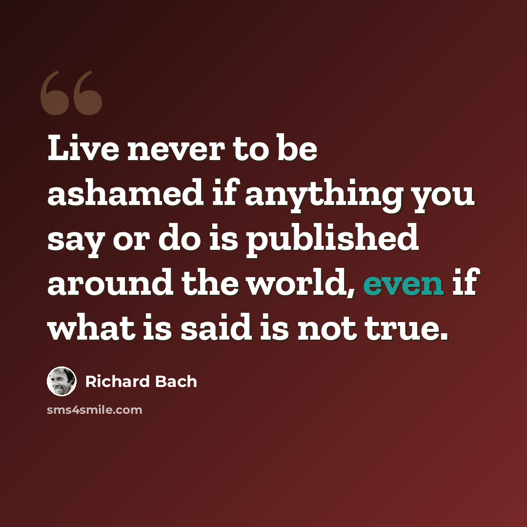 “Live never to be ashamed if anything you say or do is published around the world, even if what is said is not true.” quote by Richard Bach