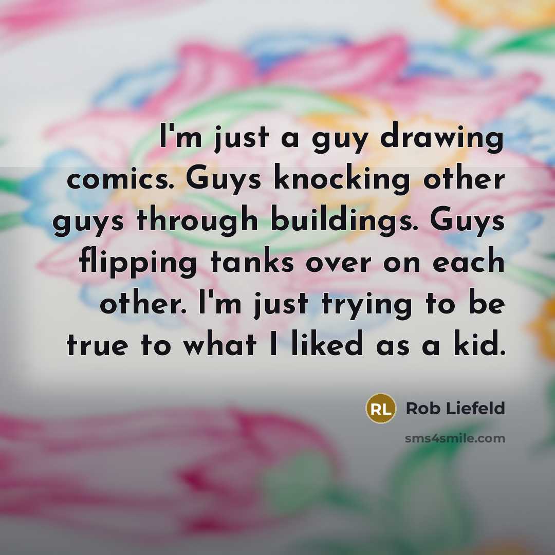 “I'm just a guy drawing comics. Guys knocking other guys through buildings. Guys flipping tanks over on each other. I'm just trying to be true to what I liked as a kid.” quote by Rob Liefeld