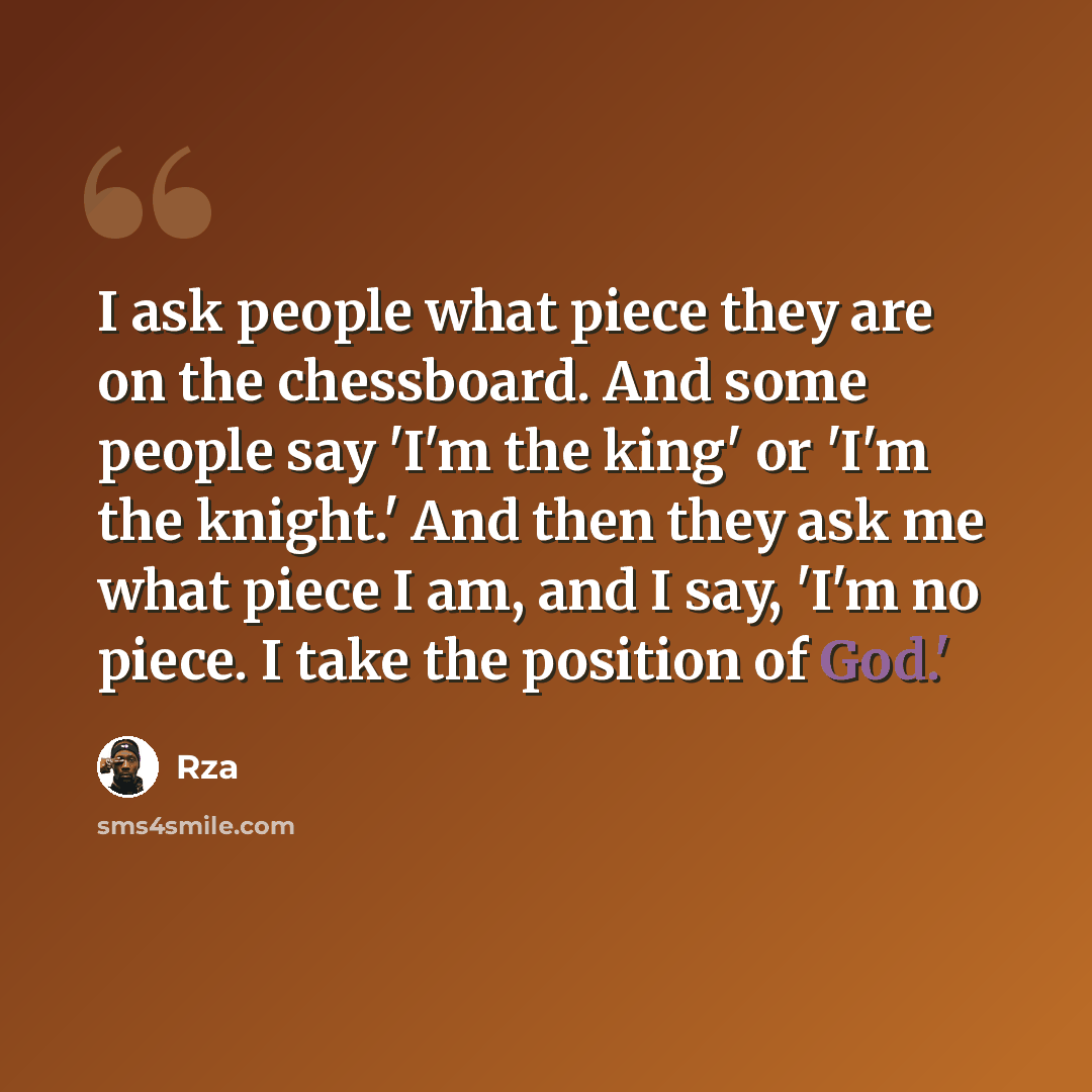 “I ask people what piece they are on the chessboard. And some people say 'I'm the king' or 'I'm the knight.' And then they ask me what piece I am, and I say, 'I'm no piece. I take the position of God.'” quote by RZA