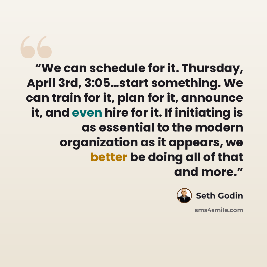 “We can schedule for it. Thursday, April 3rd, 3:05…start something. We can train for it, plan for it, announce it, and even hire for it. If initiating is as essential to the modern organization as it appears, we better be doing all of that and more.” quote by Seth Godin