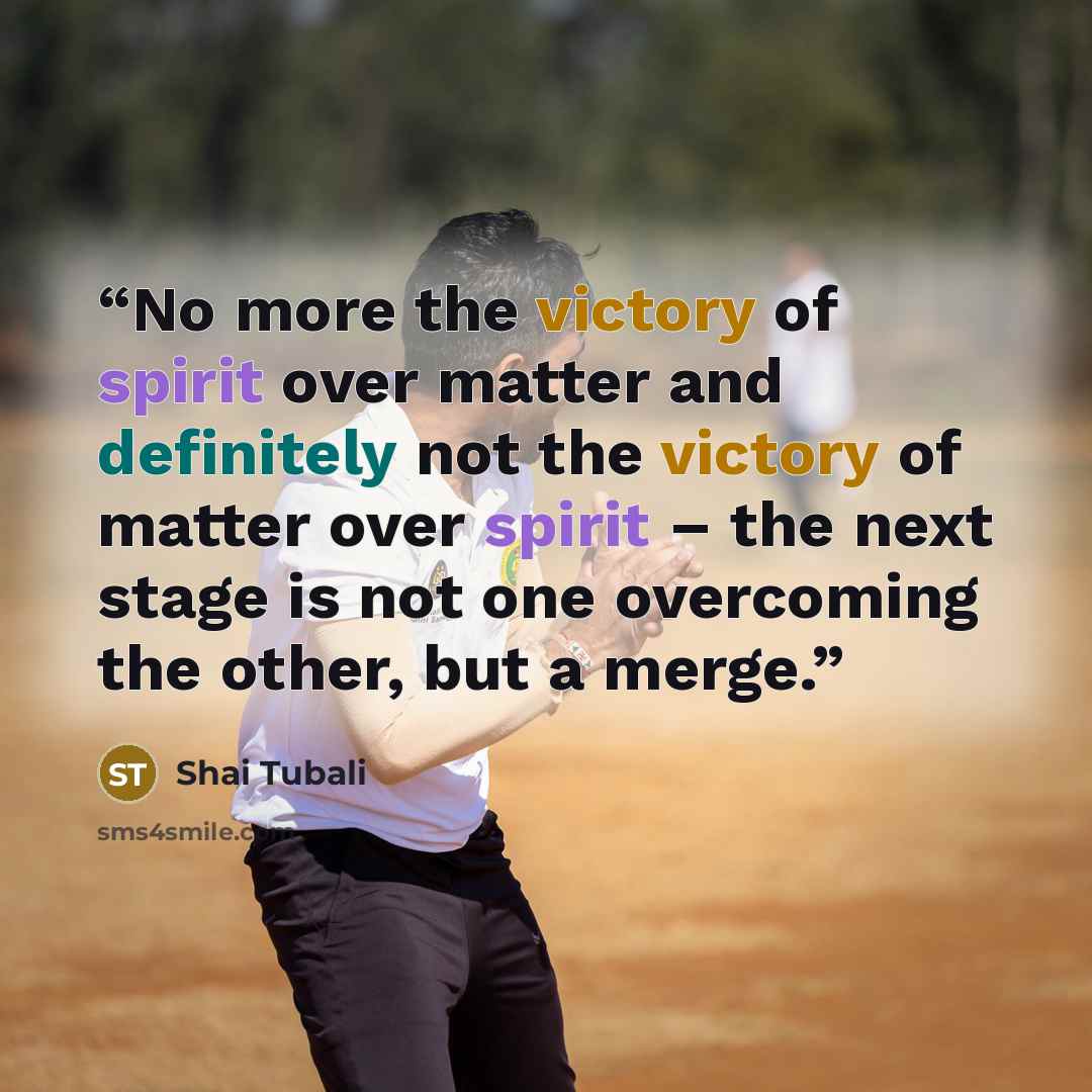 “No more the victory of spirit over matter and definitely not the victory of matter over spirit – the next stage is not one overcoming the other, but a merge.” quote by Shai Tubali