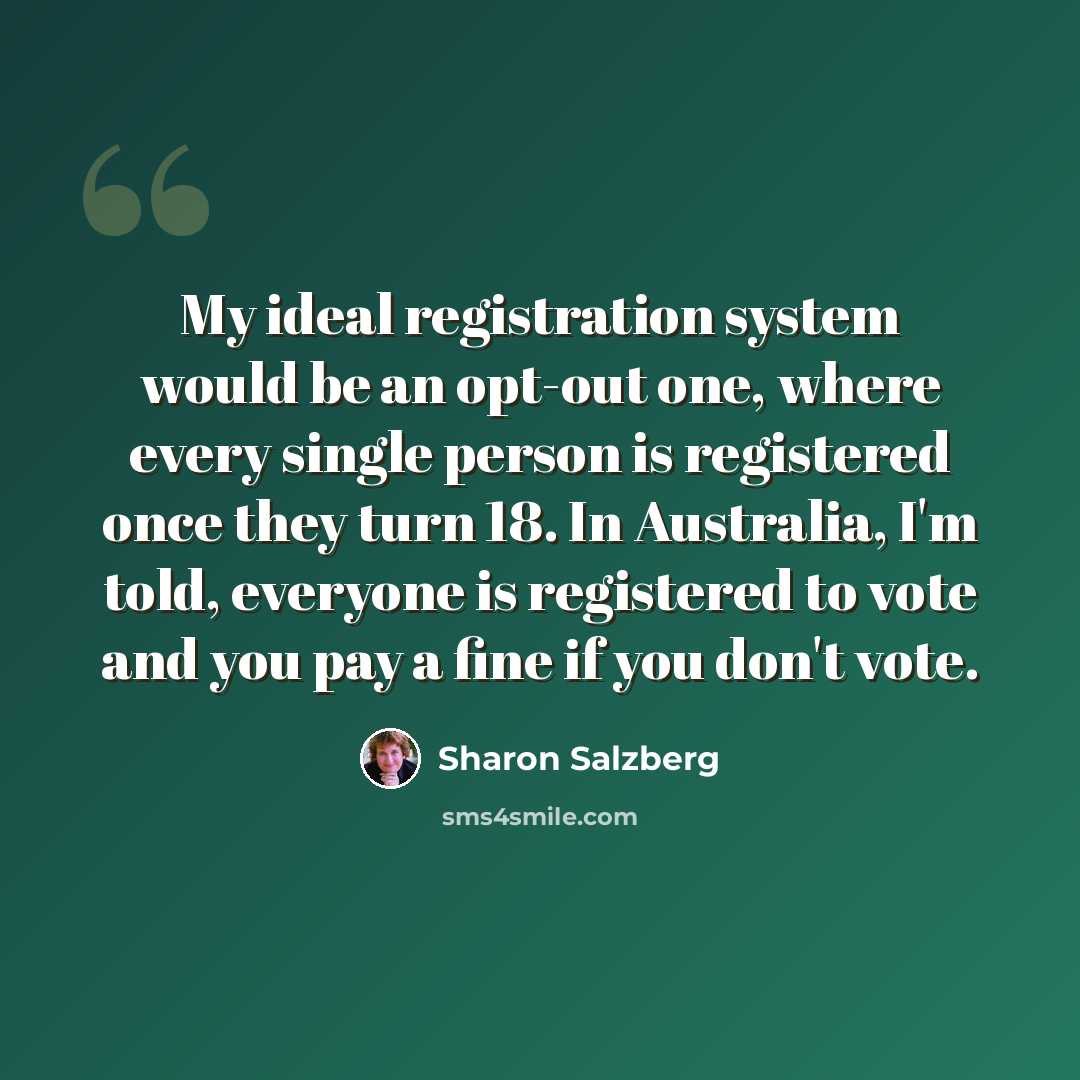 “My ideal registration system would be an opt-out one, where every single person is registered once they turn 18. In Australia, I'm told, everyone is registered to vote and you pay a fine if you don't vote.” quote by Sharon Salzberg