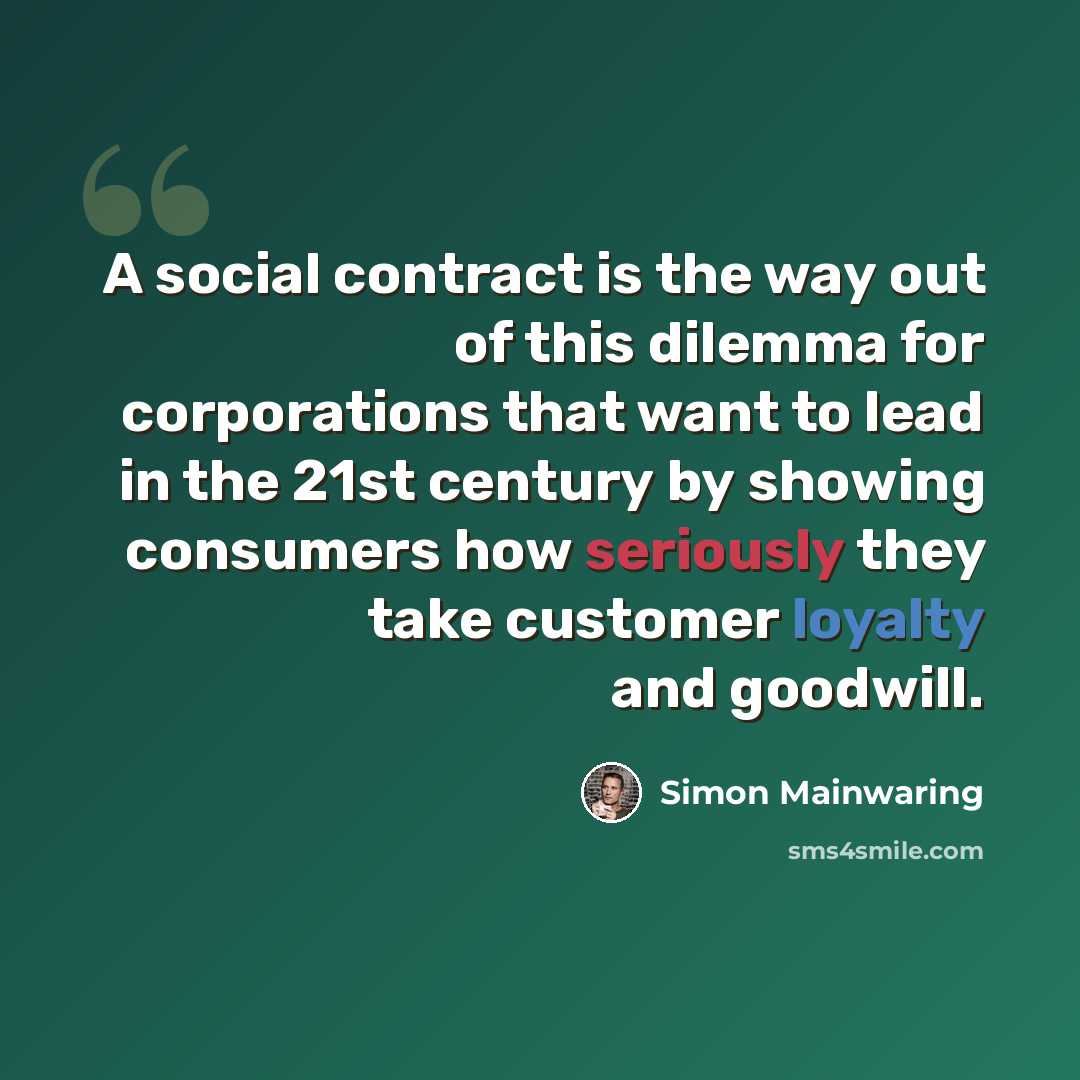 “A social contract is the way out of this dilemma for corporations that want to lead in the 21st century by showing consumers how seriously they take customer loyalty and goodwill.” quote by Simon Mainwaring