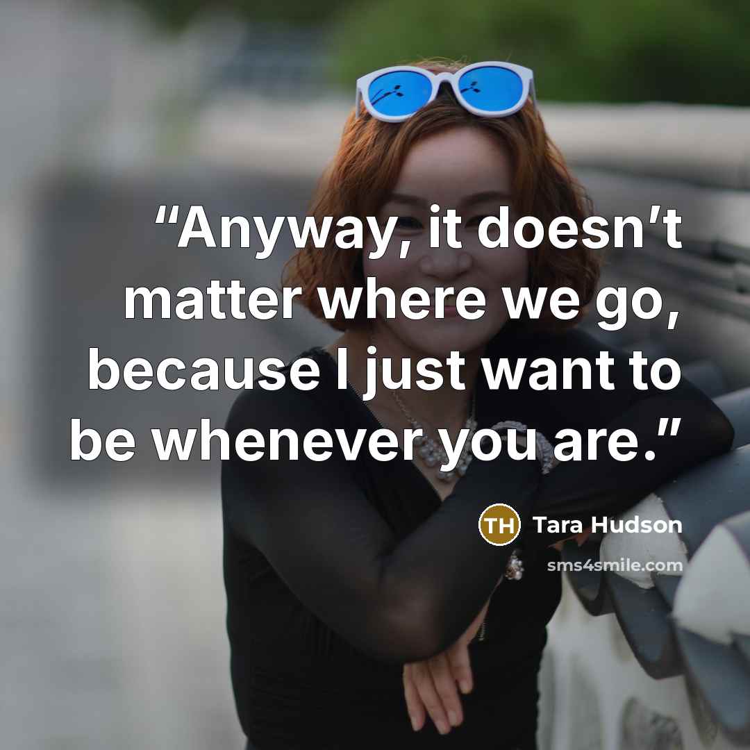 “Anyway, it doesn’t matter where we go, because I just want to be whenever you are.” quote by Tara Hudson