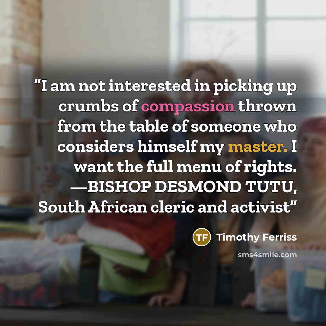 “I am not interested in picking up crumbs of compassion thrown from the table of someone who considers himself my master. I want the full menu of rights. —BISHOP DESMOND TUTU, South African cleric and activist” quote by Timothy Ferriss