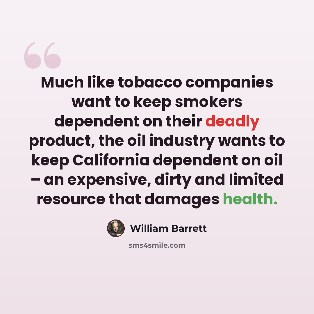 “Much like tobacco companies want to keep smokers dependent on their deadly product, the oil industry wants to keep California dependent on oil – an expensive, dirty and limited resource that damages health.” quote by William Barrett