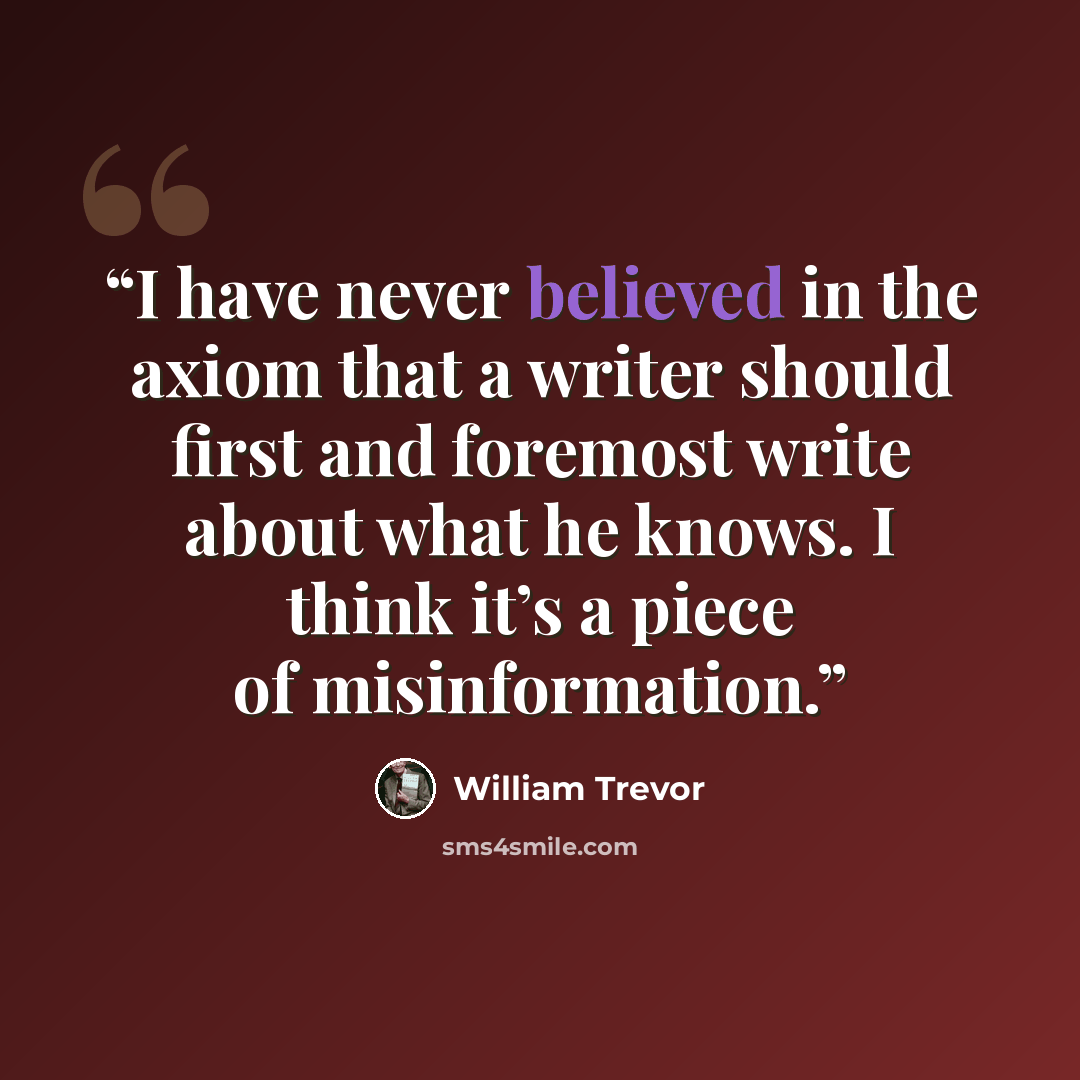 “I have never believed in the axiom that a writer should first and foremost write about what he knows. I think it’s a piece of misinformation.” quote by William Trevor