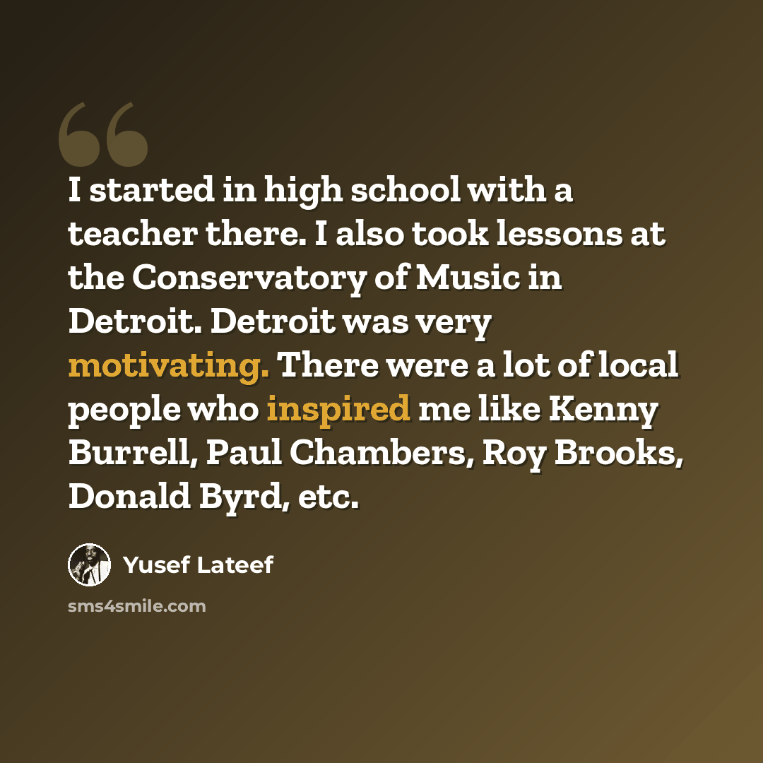 “I started in high school with a teacher there. I also took lessons at the Conservatory of Music in Detroit. Detroit was very motivating. There were a lot of local people who inspired me like Kenny Burrell, Paul Chambers, Roy Brooks, Donald Byrd, etc.” quote by Yusef Lateef