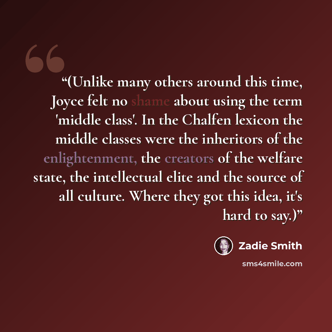 “(Unlike many others around this time, Joyce felt no shame about using the term 'middle class'. In the Chalfen lexicon the middle classes were the inheritors of the enlightenment, the creators of the welfare state, the intellectual elite and the source of all culture. Where they got this idea, it's…” quote by Zadie Smith