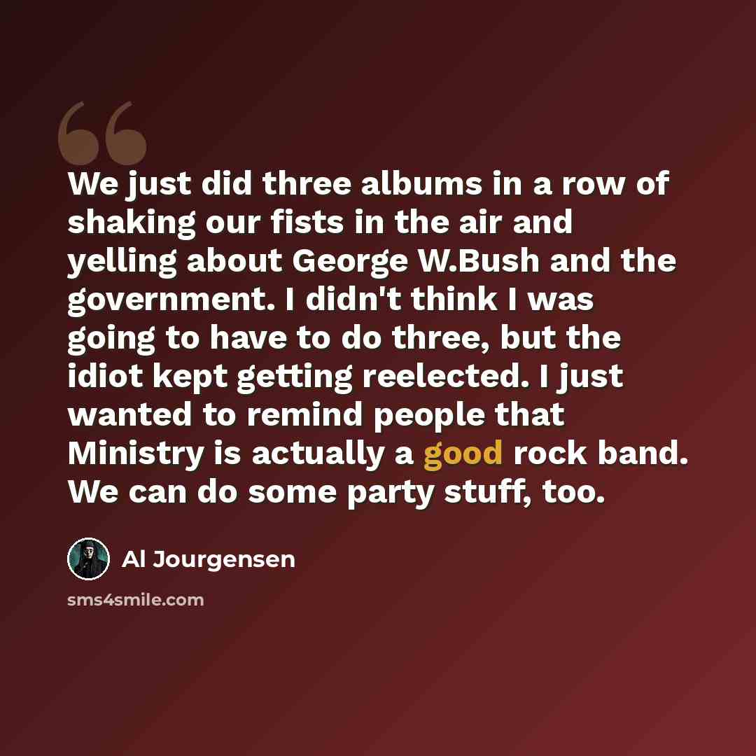 “We just did three albums in a row of shaking our fists in the air and yelling about George W.Bush and the government. I didn't think I was going to have to do three, but the idiot kept getting reelected. I just wanted to remind people that Ministry is actually a good rock band. We can do some…” quote by Al Jourgensen