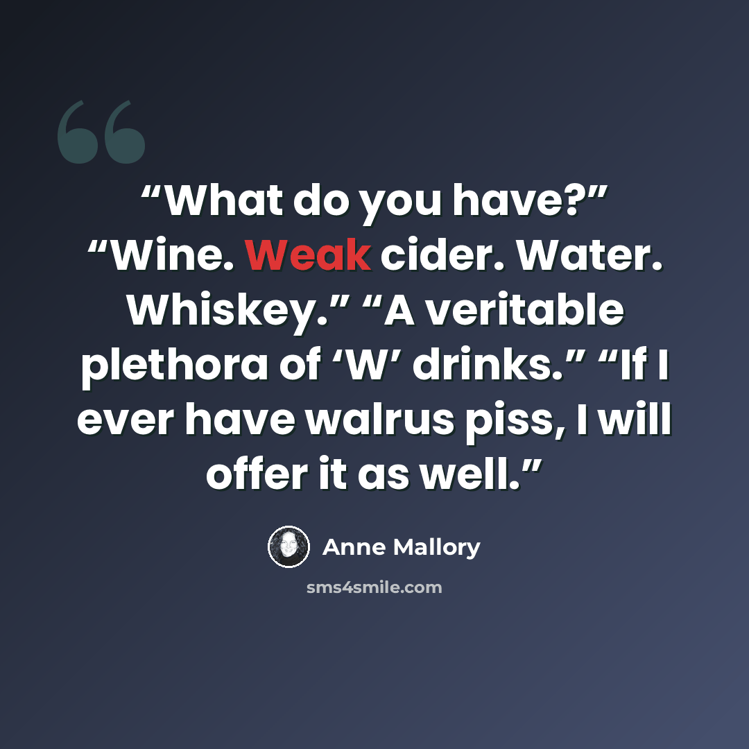 “What do you have?” “Wine. Weak cider. Water. Whiskey.” “A veritable plethora of ‘W’ drinks.” “If I ever have walrus piss, I will offer it as well.” quote by Anne Mallory