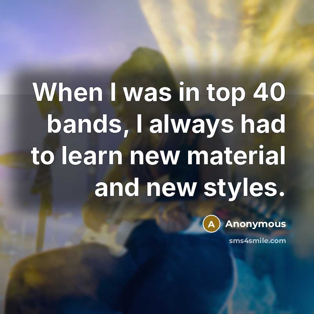 “When I was in top 40 bands, I always had to learn new material and new styles.” quote by Anonymous
