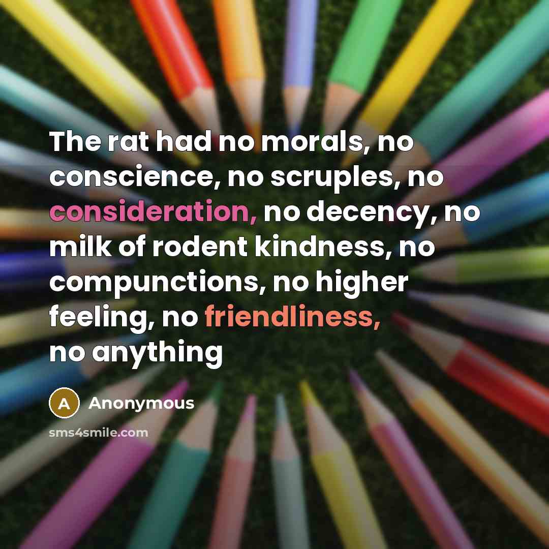 “The rat had no morals, no conscience, no scruples, no consideration, no decency, no milk of rodent kindness, no compunctions, no higher feeling, no friendliness, no anything” quote by Anonymous