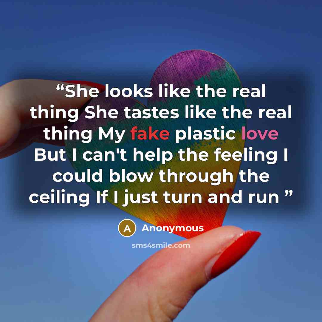 “She looks like the real thing She tastes like the real thing My fake plastic love But I can't help the feeling I could blow through the ceiling If I just turn and run” quote by Anonymous