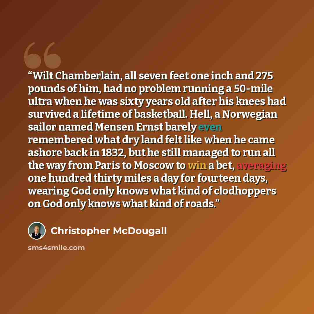 “Wilt Chamberlain, all seven feet one inch and 275 pounds of him, had no problem running a 50-mile ultra when he was sixty years old after his knees had survived a lifetime of basketball. Hell, a Norwegian sailor named Mensen Ernst barely even remembered what dry land felt like when he came ashore…” quote by Christopher McDougall