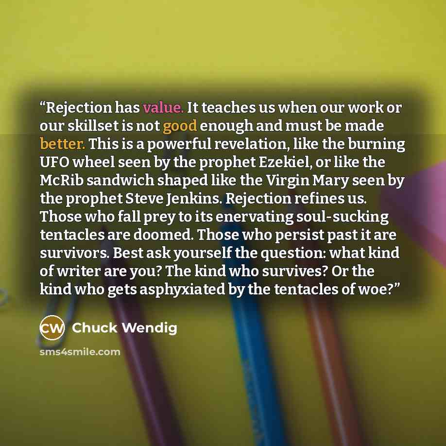 “Rejection has value. It teaches us when our work or our skillset is not good enough and must be made better. This is a powerful revelation, like the burning UFO wheel seen by the prophet Ezekiel, or like the McRib sandwich shaped like the Virgin Mary seen by the prophet Steve Jenkins. Rejection…” quote by Chuck Wendig