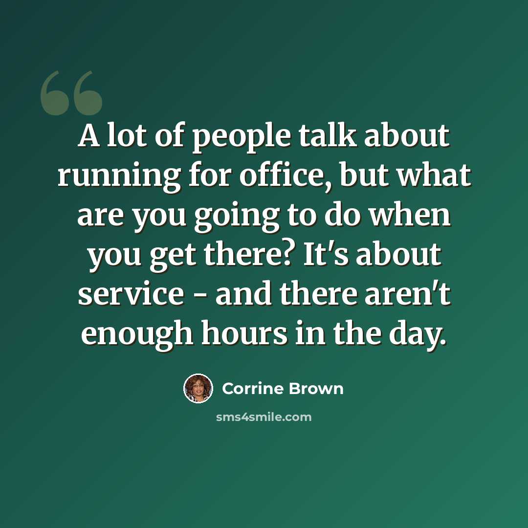 “A lot of people talk about running for office, but what are you going to do when you get there? It's about service - and there aren't enough hours in the day.” quote by Corrine Brown