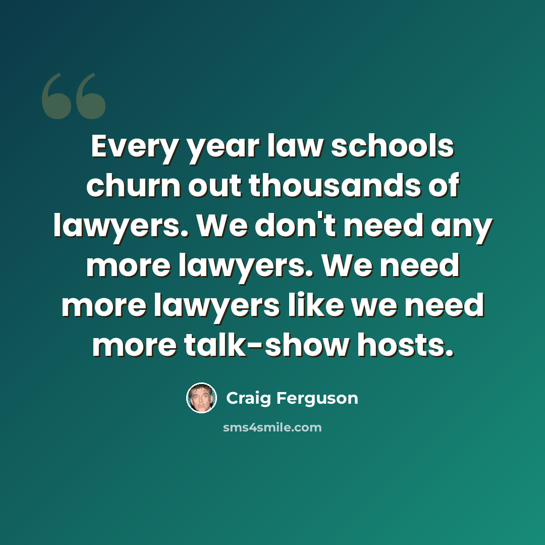 “Every year law schools churn out thousands of lawyers. We don't need any more lawyers. We need more lawyers like we need more talk-show hosts.” quote by Craig Ferguson