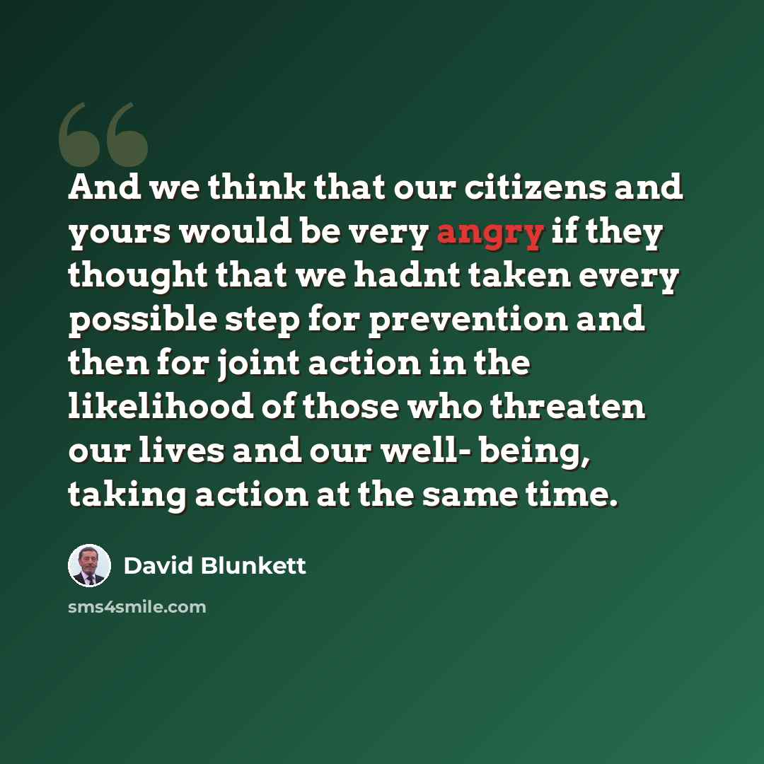 “And we think that our citizens and yours would be very angry if they thought that we hadnt taken every possible step for prevention and then for joint action in the likelihood of those who threaten our lives and our well- being, taking action at the same time.” quote by David Blunkett