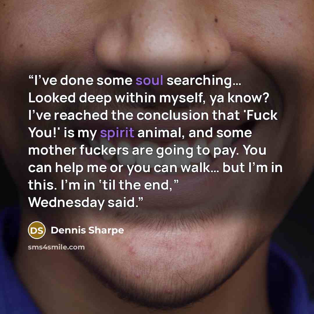 “I’ve done some soul searching… Looked deep within myself, ya know? I've reached the conclusion that 'Fuck You!' is my spirit animal, and some mother fuckers are going to pay. You can help me or you can walk… but I’m in this. I’m in ‘til the end,” Wednesday said.” quote by Dennis Sharpe